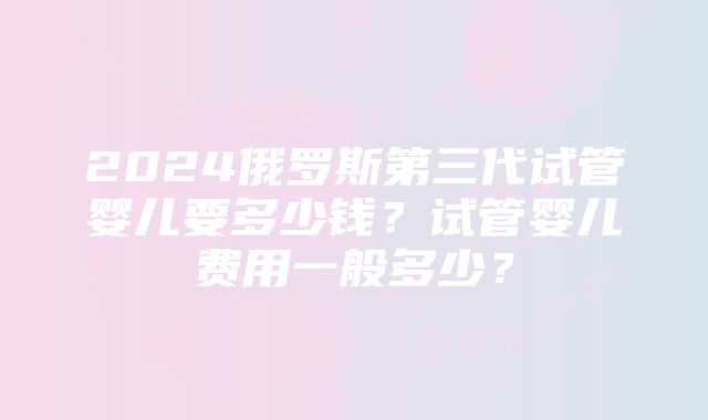 2024俄罗斯第三代试管婴儿要多少钱？试管婴儿费用一般多少？