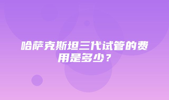 哈萨克斯坦三代试管的费用是多少？