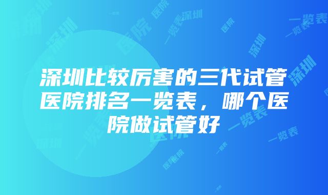 深圳比较厉害的三代试管医院排名一览表，哪个医院做试管好