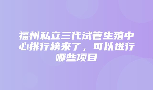 福州私立三代试管生殖中心排行榜来了，可以进行哪些项目