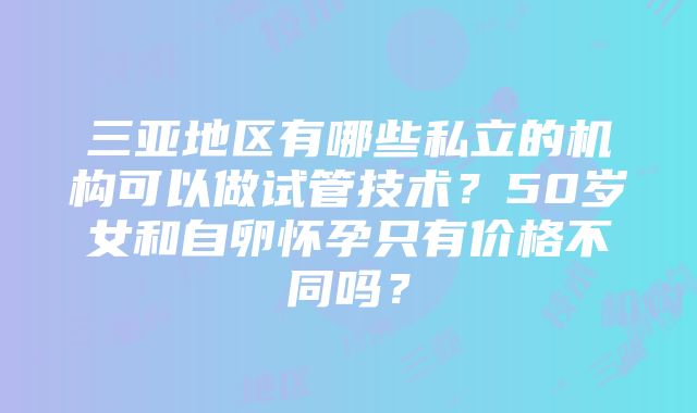 三亚地区有哪些私立的机构可以做试管技术？50岁女和自卵怀孕只有价格不同吗？