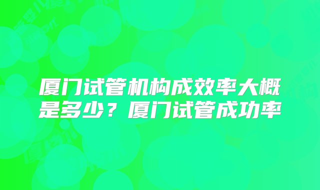 厦门试管机构成效率大概是多少？厦门试管成功率