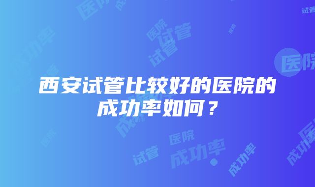 西安试管比较好的医院的成功率如何？