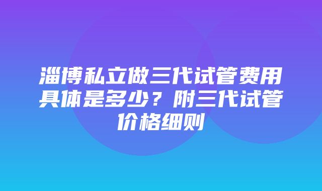 淄博私立做三代试管费用具体是多少？附三代试管价格细则