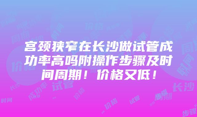 宫颈狭窄在长沙做试管成功率高吗附操作步骤及时间周期！价格又低！