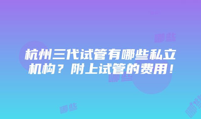 杭州三代试管有哪些私立机构？附上试管的费用！