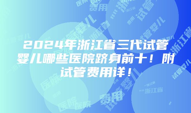 2024年浙江省三代试管婴儿哪些医院跻身前十！附试管费用详！