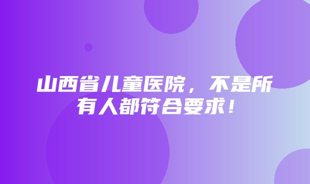 山西省儿童医院，不是所有人都符合要求！