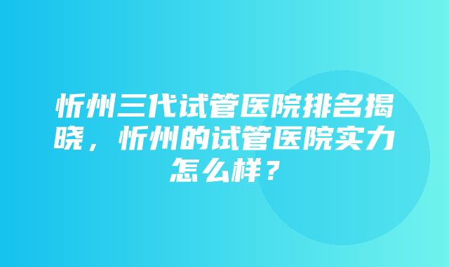 忻州三代试管医院排名揭晓，忻州的试管医院实力怎么样？