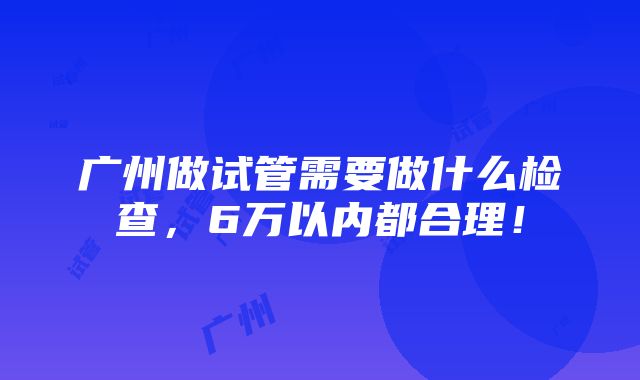 广州做试管需要做什么检查，6万以内都合理！