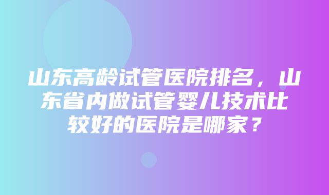 山东高龄试管医院排名，山东省内做试管婴儿技术比较好的医院是哪家？