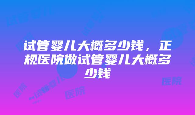 试管婴儿大概多少钱，正规医院做试管婴儿大概多少钱