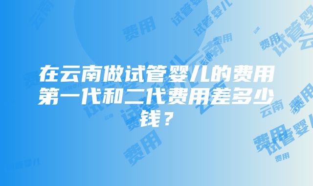 在云南做试管婴儿的费用第一代和二代费用差多少钱？