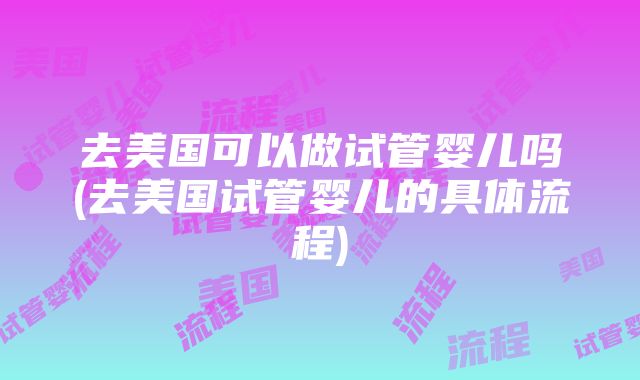 去美国可以做试管婴儿吗(去美国试管婴儿的具体流程)