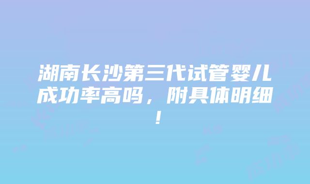 湖南长沙第三代试管婴儿成功率高吗，附具体明细！