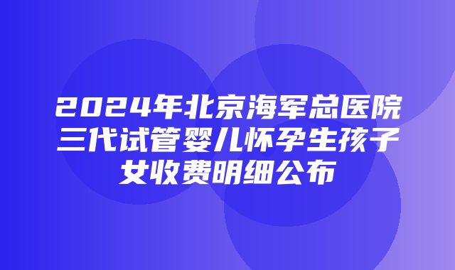 2024年北京海军总医院三代试管婴儿怀孕生孩子女收费明细公布