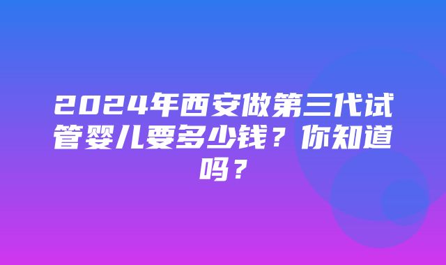 2024年西安做第三代试管婴儿要多少钱？你知道吗？