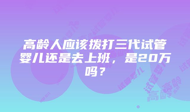 高龄人应该拨打三代试管婴儿还是去上班，是20万吗？