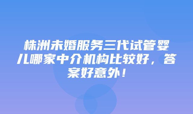 株洲未婚服务三代试管婴儿哪家中介机构比较好，答案好意外！