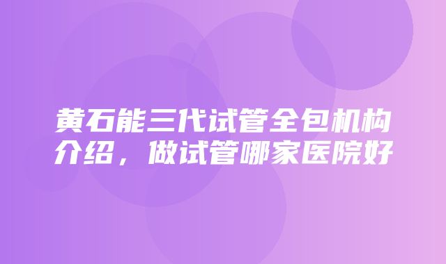 黄石能三代试管全包机构介绍，做试管哪家医院好