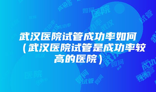 武汉医院试管成功率如何（武汉医院试管是成功率较高的医院）