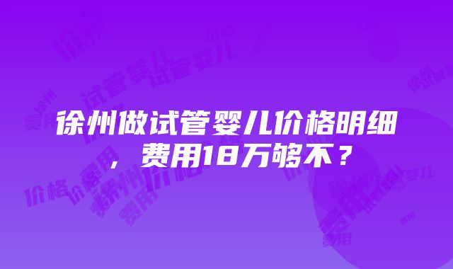 徐州做试管婴儿价格明细，费用18万够不？