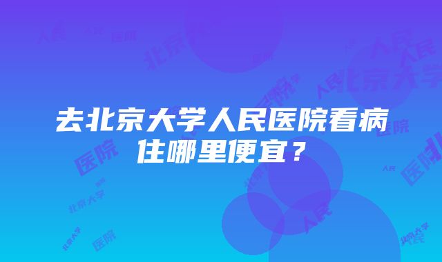 去北京大学人民医院看病住哪里便宜？