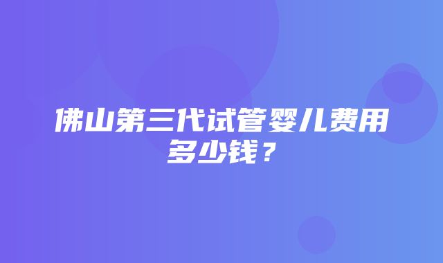 佛山第三代试管婴儿费用多少钱？