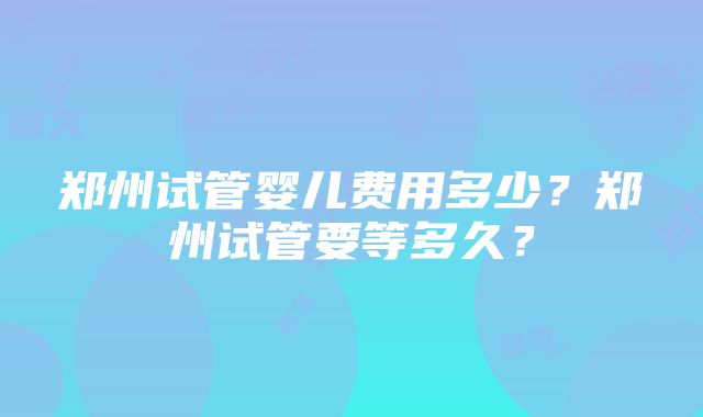 郑州试管婴儿费用多少？郑州试管要等多久？