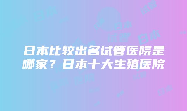 日本比较出名试管医院是哪家？日本十大生殖医院