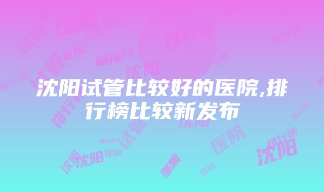 沈阳试管比较好的医院,排行榜比较新发布