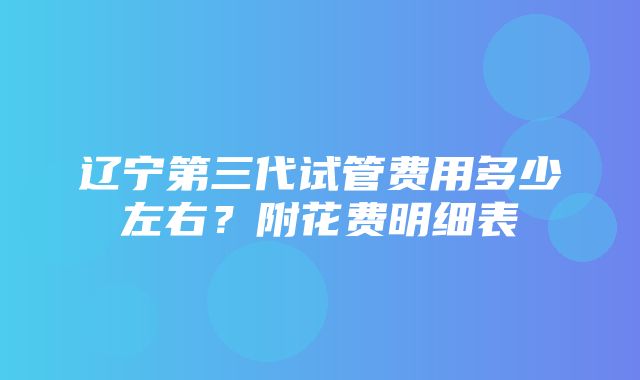 辽宁第三代试管费用多少左右？附花费明细表