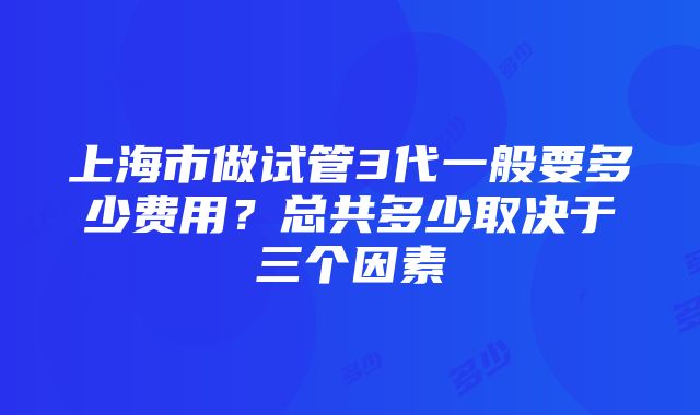 上海市做试管3代一般要多少费用？总共多少取决于三个因素