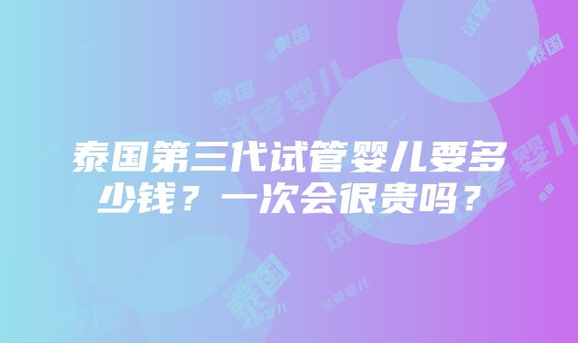 泰国第三代试管婴儿要多少钱？一次会很贵吗？