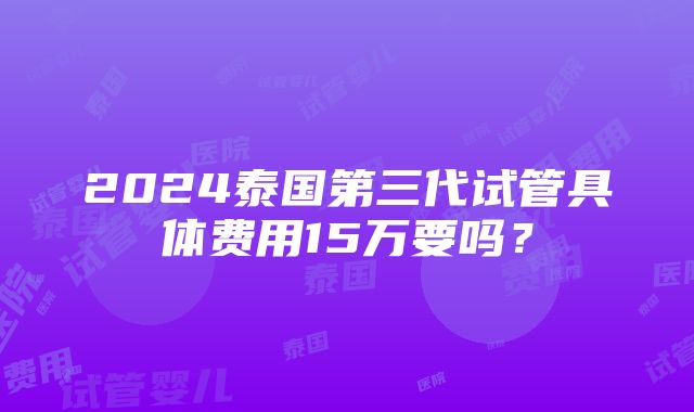 2024泰国第三代试管具体费用15万要吗？