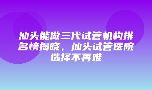 汕头能做三代试管机构排名榜揭晓，汕头试管医院选择不再难