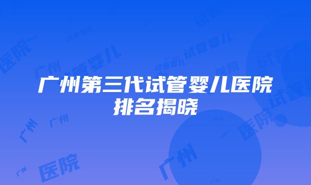 广州第三代试管婴儿医院排名揭晓