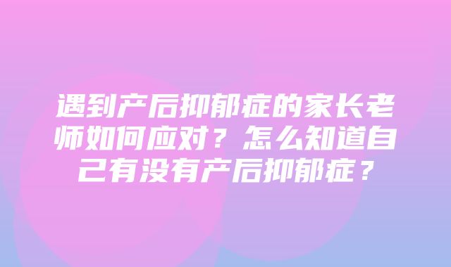 遇到产后抑郁症的家长老师如何应对？怎么知道自己有没有产后抑郁症？