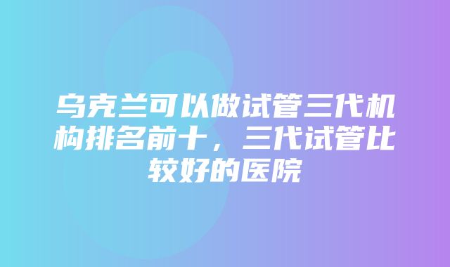 乌克兰可以做试管三代机构排名前十，三代试管比较好的医院