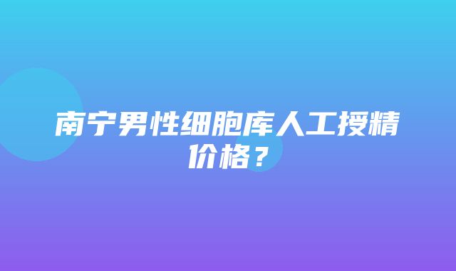 南宁男性细胞库人工授精价格？