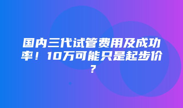 国内三代试管费用及成功率！10万可能只是起步价？