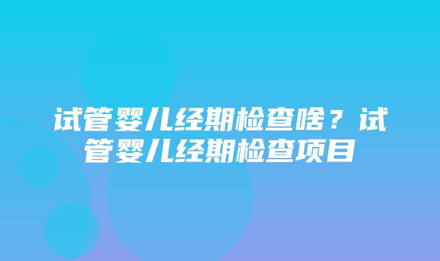 试管婴儿经期检查啥？试管婴儿经期检查项目