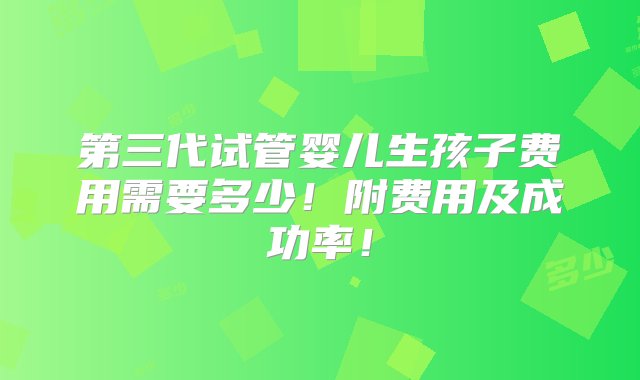 第三代试管婴儿生孩子费用需要多少！附费用及成功率！