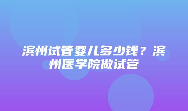 滨州试管婴儿多少钱？滨州医学院做试管