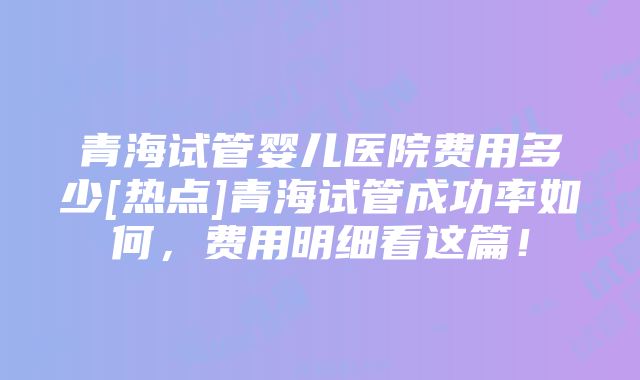 青海试管婴儿医院费用多少[热点]青海试管成功率如何，费用明细看这篇！