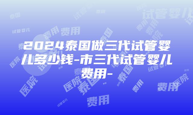 2024泰国做三代试管婴儿多少钱-市三代试管婴儿费用-