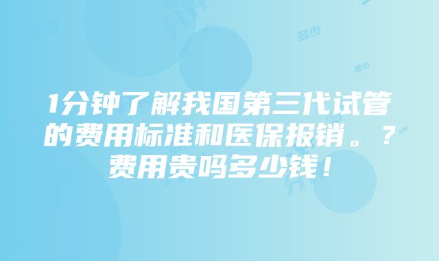 1分钟了解我国第三代试管的费用标准和医保报销。？费用贵吗多少钱！