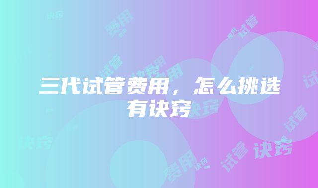 三代试管费用，怎么挑选有诀窍