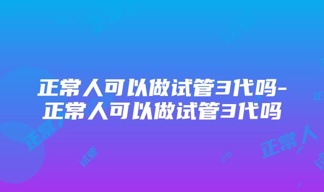 正常人可以做试管3代吗-正常人可以做试管3代吗