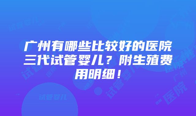 广州有哪些比较好的医院三代试管婴儿？附生殖费用明细！